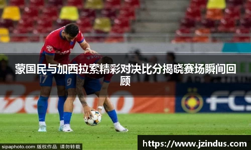 蒙国民与加西拉索精彩对决比分揭晓赛场瞬间回顾